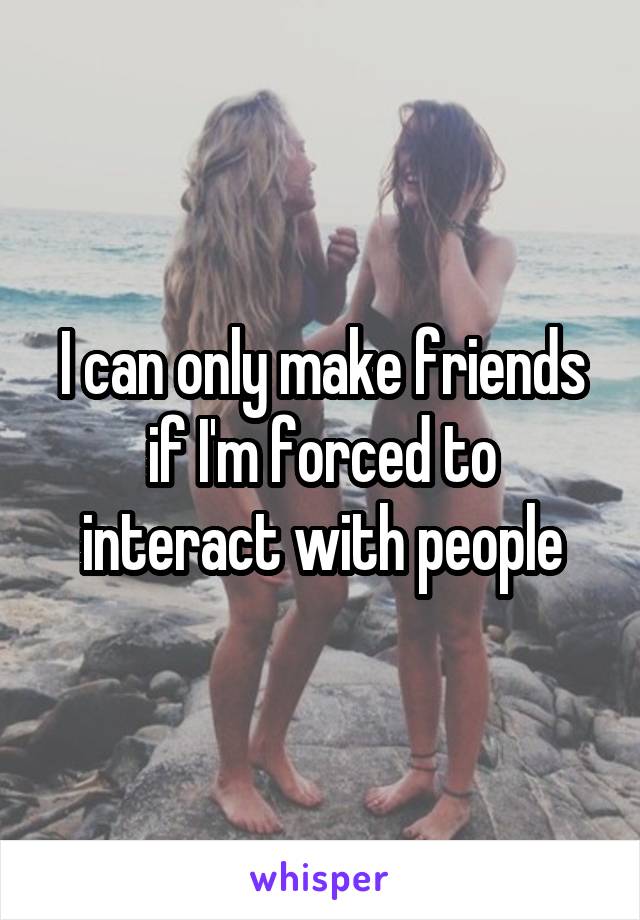 I can only make friends if I'm forced to interact with people