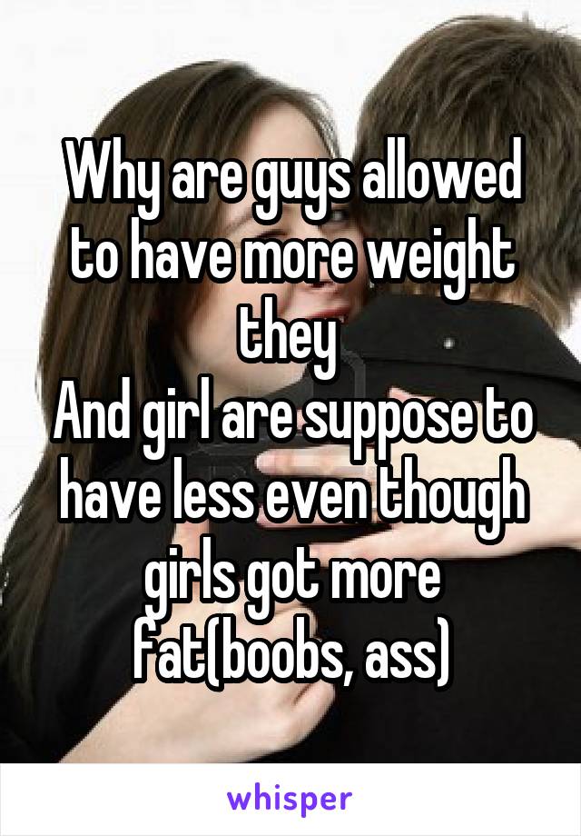 Why are guys allowed to have more weight they 
And girl are suppose to have less even though girls got more fat(boobs, ass)