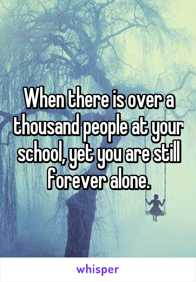 When there is over a thousand people at your school, yet you are still forever alone.