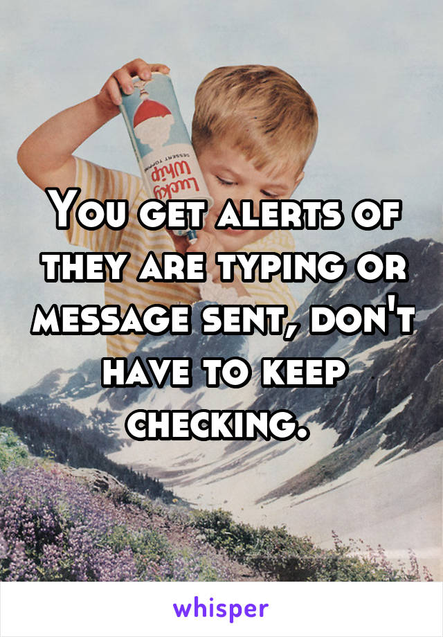 You get alerts of they are typing or message sent, don't have to keep checking. 