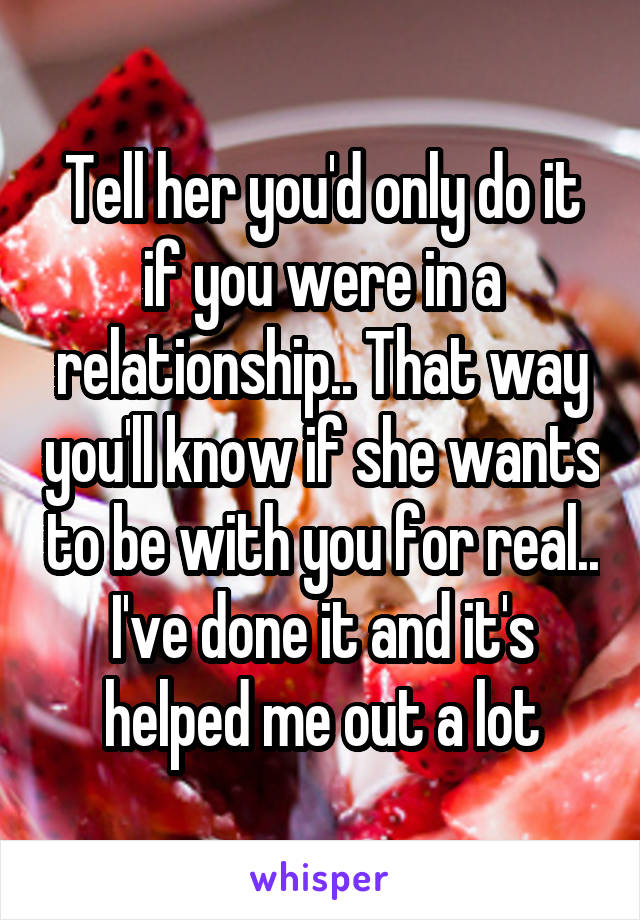 Tell her you'd only do it if you were in a relationship.. That way you'll know if she wants to be with you for real.. I've done it and it's helped me out a lot