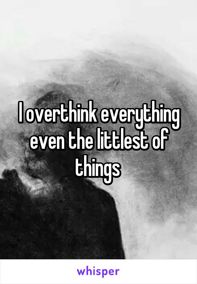 I overthink everything even the littlest of things 