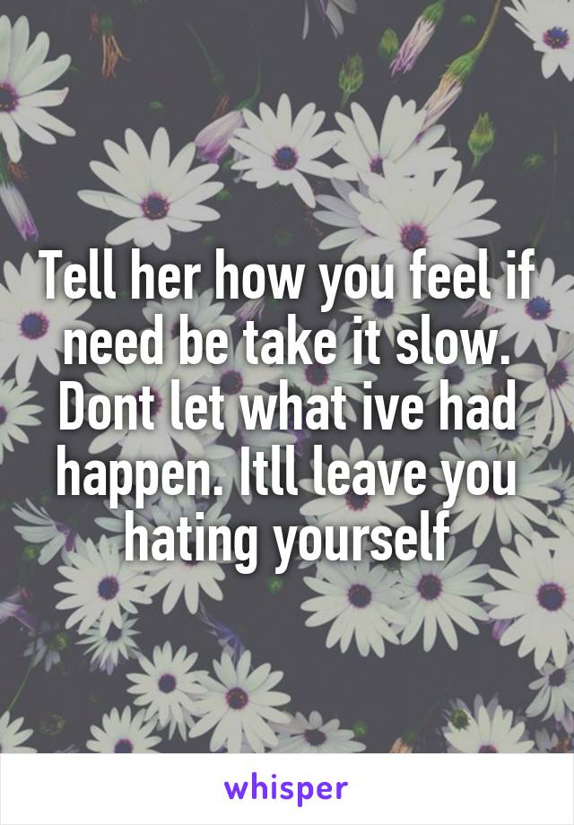 Tell her how you feel if need be take it slow. Dont let what ive had happen. Itll leave you hating yourself