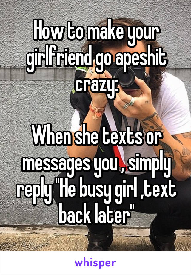 How to make your girlfriend go apeshit crazy:

When she texts or messages you , simply reply "He busy girl ,text back later"
