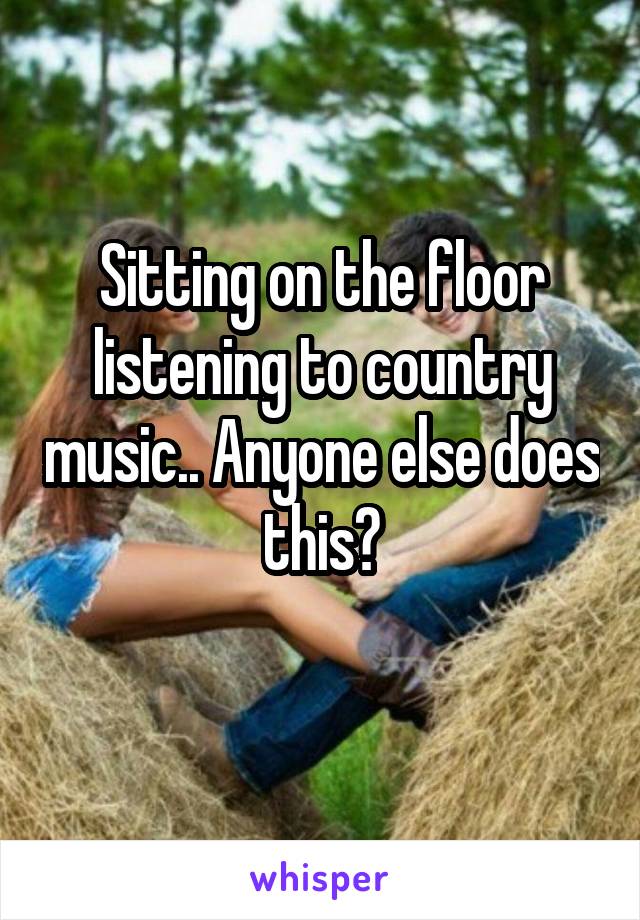 Sitting on the floor listening to country music.. Anyone else does this?
