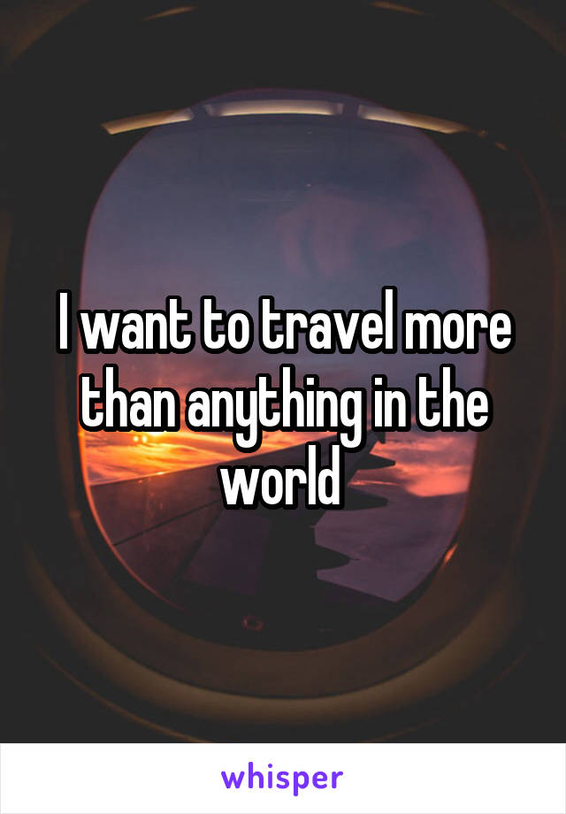 I want to travel more than anything in the world 