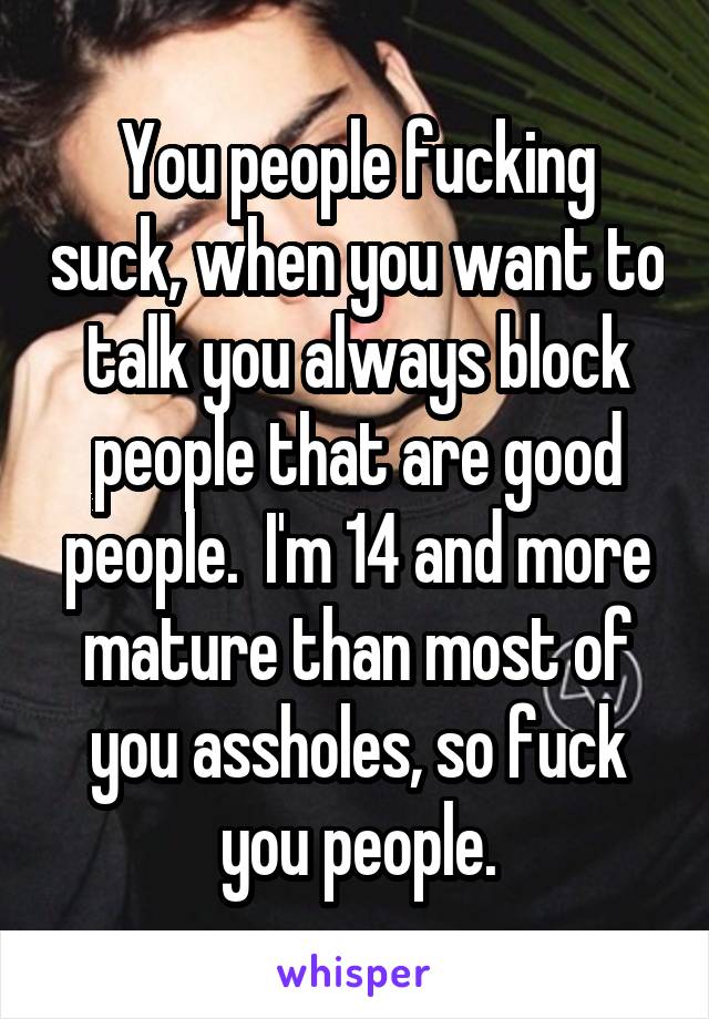 You people fucking suck, when you want to talk you always block people that are good people.  I'm 14 and more mature than most of you assholes, so fuck you people.