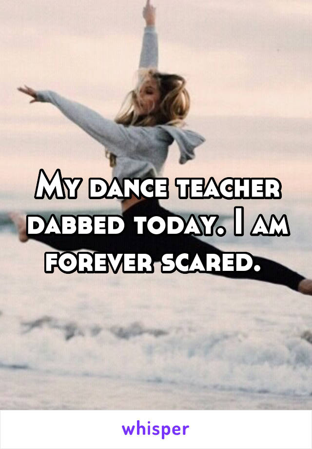 My dance teacher dabbed today. I am forever scared. 