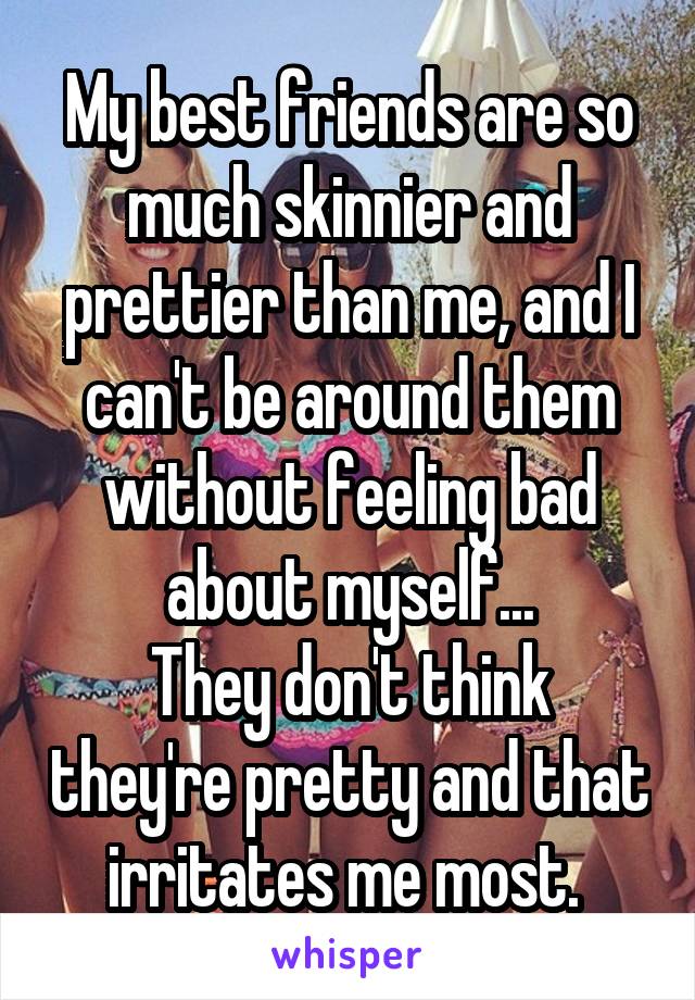 My best friends are so much skinnier and prettier than me, and I can't be around them without feeling bad about myself...
They don't think they're pretty and that irritates me most. 