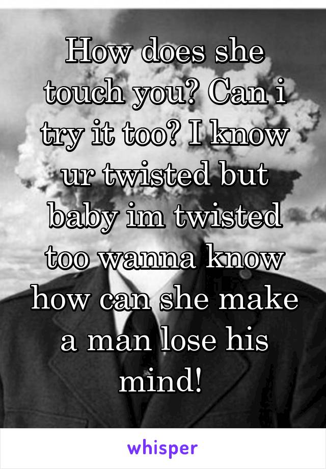 How does she touch you? Can i try it too? I know ur twisted but baby im twisted too wanna know how can she make a man lose his mind! 
