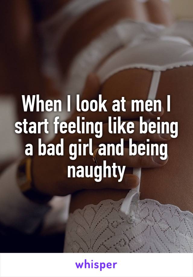 When I look at men I start feeling like being a bad girl and being naughty