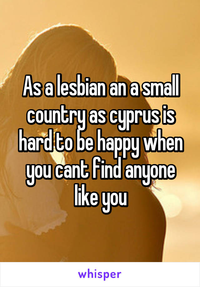 As a lesbian an a small country as cyprus is hard to be happy when you cant find anyone like you