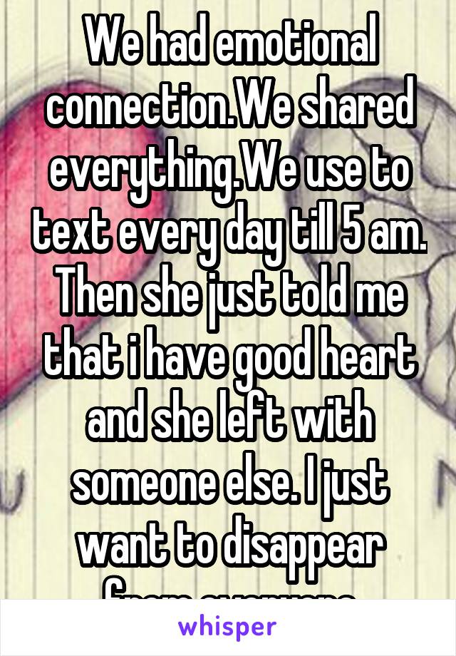 We had emotional connection.We shared everything.We use to text every day till 5 am. Then she just told me that i have good heart and she left with someone else. I just want to disappear from everyone