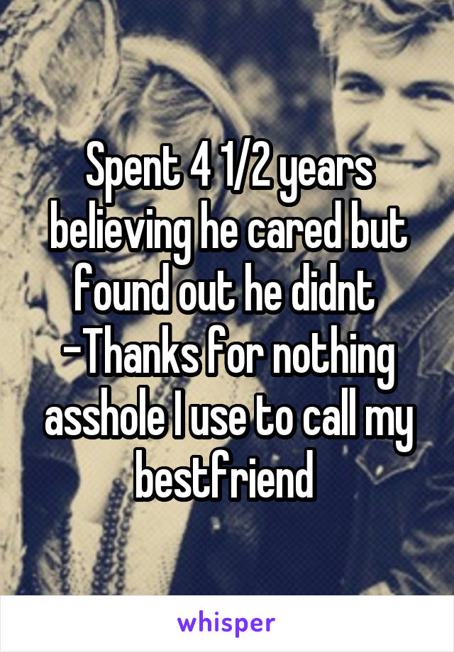 Spent 4 1/2 years believing he cared but found out he didnt 
-Thanks for nothing asshole I use to call my bestfriend 