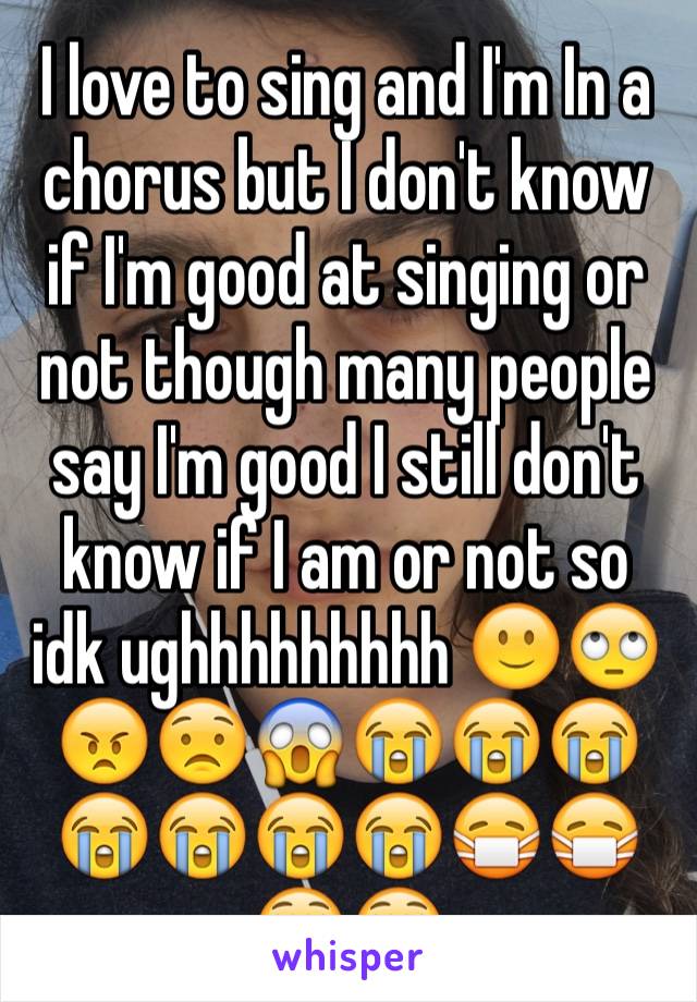 I love to sing and I'm In a chorus but I don't know if I'm good at singing or not though many people say I'm good I still don't know if I am or not so idk ughhhhhhhhh 🙂🙄😠😟😱😭😭😭😭😭😭😭😷😷😵😵