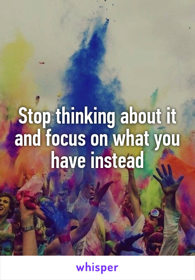 Stop thinking about it and focus on what you have instead