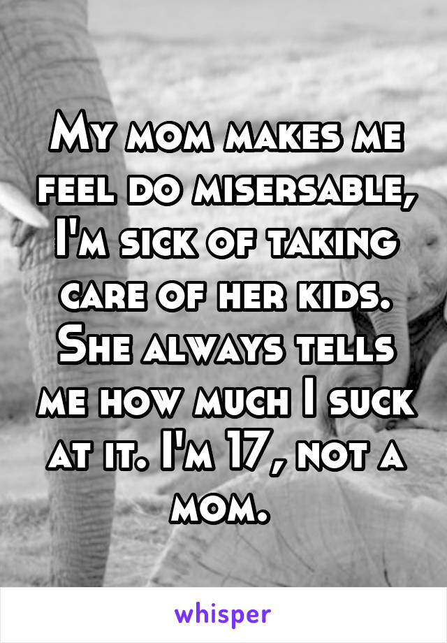 My mom makes me feel do misersable, I'm sick of taking care of her kids. She always tells me how much I suck at it. I'm 17, not a mom. 