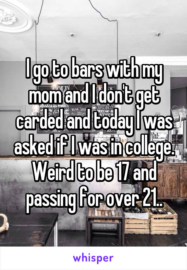 I go to bars with my mom and I don't get carded and today I was asked if I was in college. Weird to be 17 and passing for over 21..