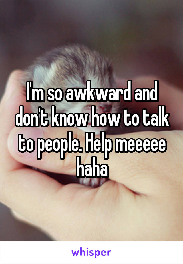 I'm so awkward and don't know how to talk to people. Help meeeee haha