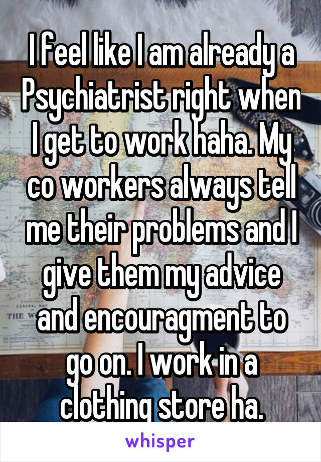 I feel like I am already a Psychiatrist right when I get to work haha. My co workers always tell me their problems and I give them my advice and encouragment to go on. I work in a clothing store ha.