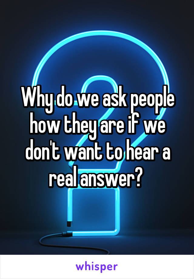 Why do we ask people how they are if we don't want to hear a real answer? 