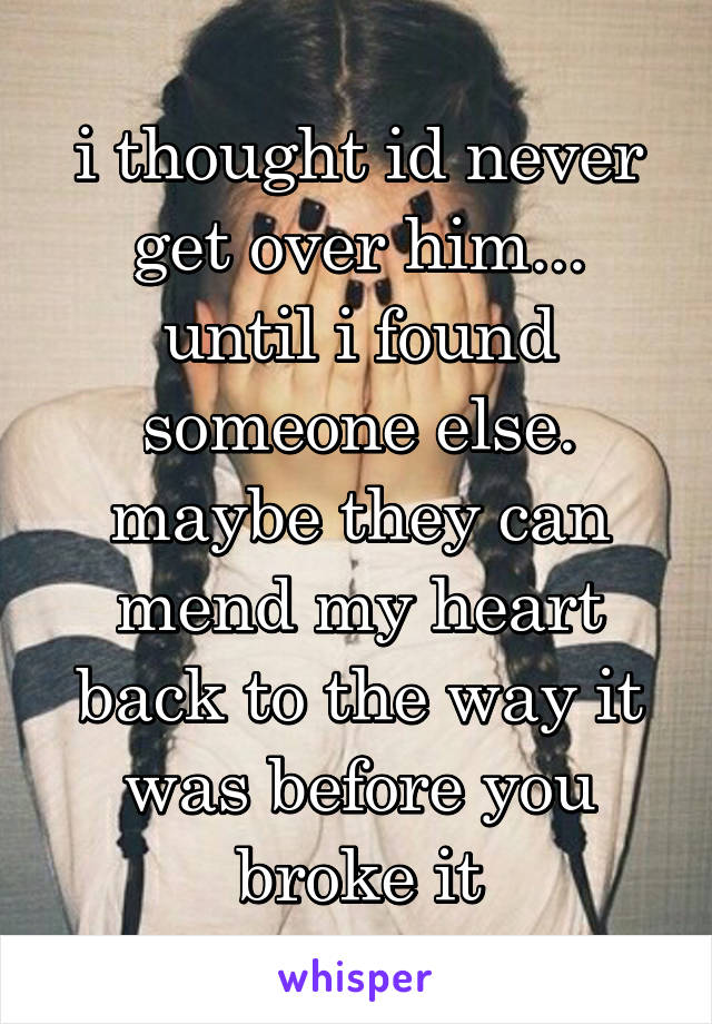 i thought id never get over him... until i found someone else. maybe they can mend my heart back to the way it was before you broke it