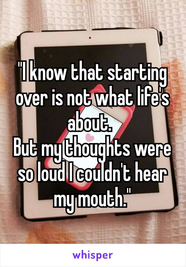 "I know that starting over is not what life's about. 
But my thoughts were so loud I couldn't hear my mouth."