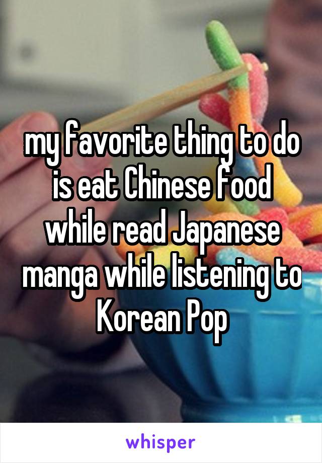 my favorite thing to do is eat Chinese food while read Japanese manga while listening to Korean Pop