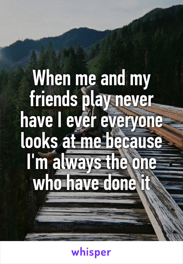 When me and my friends play never have I ever everyone looks at me because I'm always the one who have done it