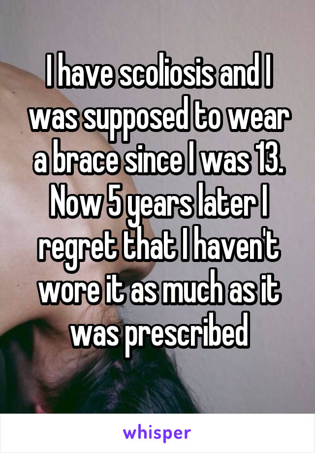 I have scoliosis and I was supposed to wear a brace since I was 13. Now 5 years later I regret that I haven't wore it as much as it was prescribed
