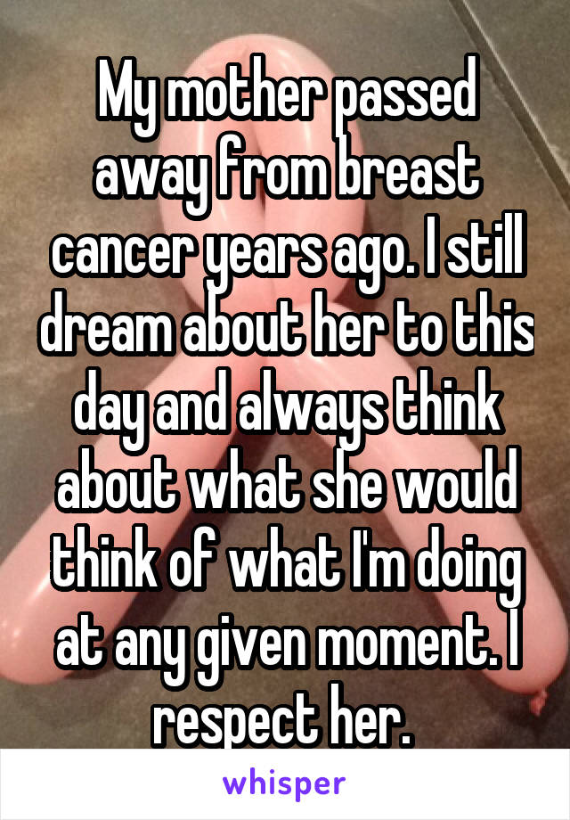 My mother passed away from breast cancer years ago. I still dream about her to this day and always think about what she would think of what I'm doing at any given moment. I respect her. 