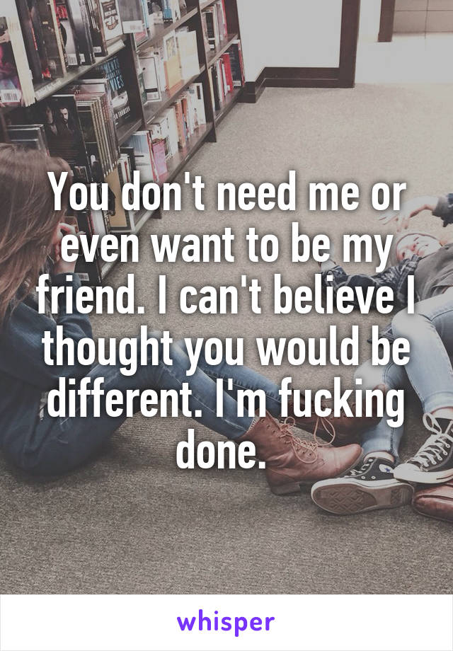 You don't need me or even want to be my friend. I can't believe I thought you would be different. I'm fucking done. 