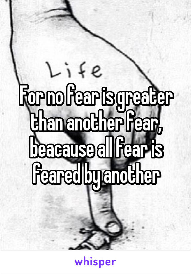 For no fear is greater than another fear, beacause all fear is feared by another