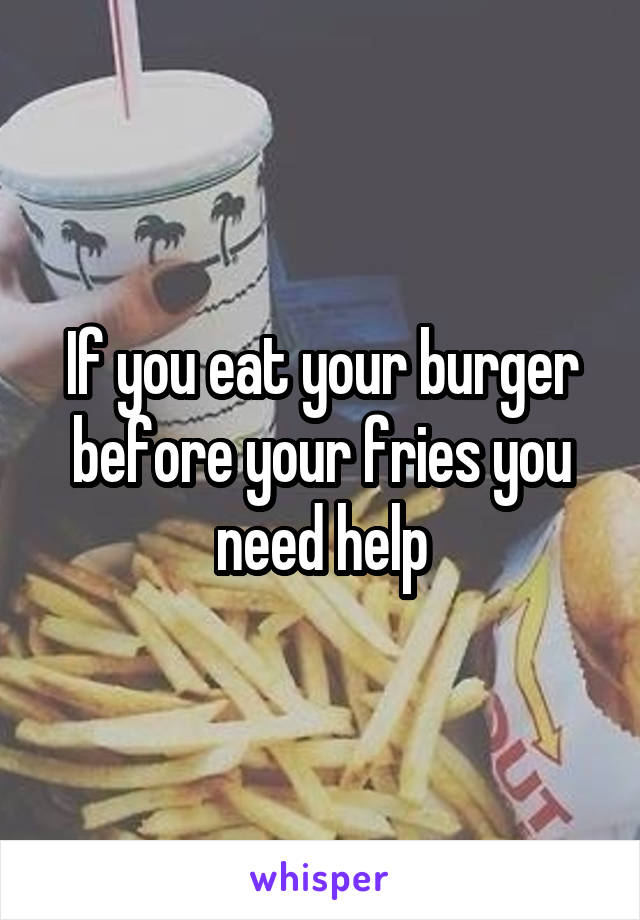 If you eat your burger before your fries you need help