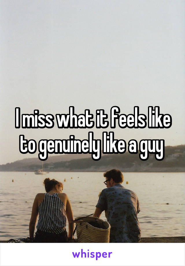 I miss what it feels like to genuinely like a guy 