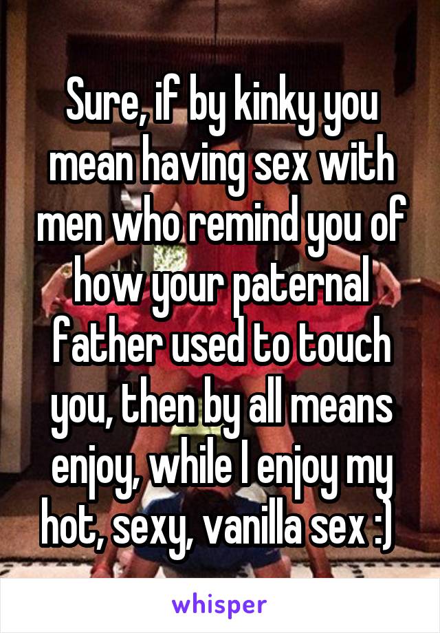 Sure, if by kinky you mean having sex with men who remind you of how your paternal father used to touch you, then by all means enjoy, while I enjoy my hot, sexy, vanilla sex :) 