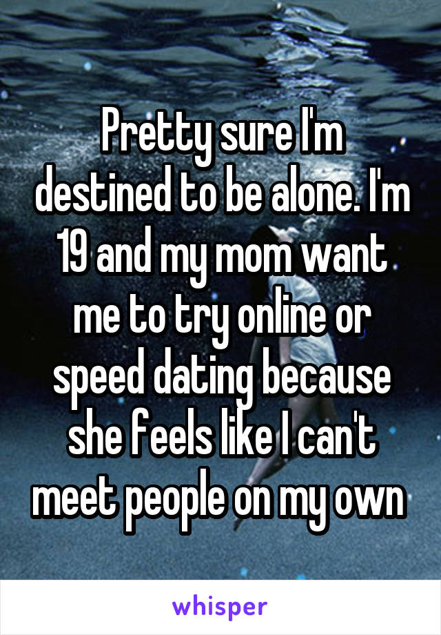 Pretty sure I'm destined to be alone. I'm 19 and my mom want me to try online or speed dating because she feels like I can't meet people on my own 