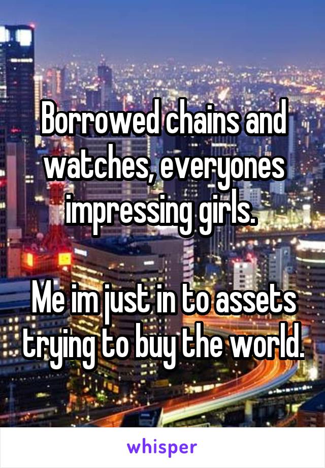 Borrowed chains and watches, everyones impressing girls. 

Me im just in to assets trying to buy the world.