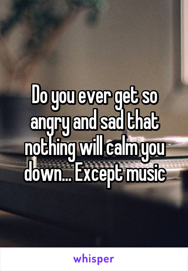 Do you ever get so angry and sad that nothing will calm you down... Except music