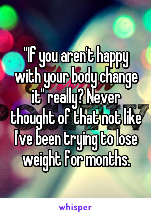 "If you aren't happy with your body change it" really? Never thought of that not like I've been trying to lose weight for months.