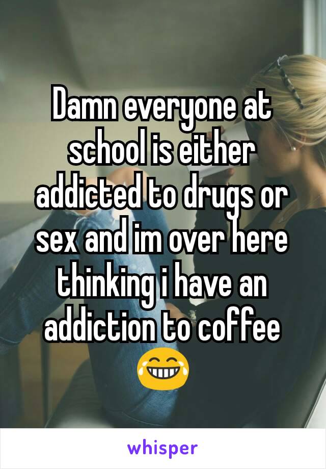 Damn everyone at school is either addicted to drugs or sex and im over here thinking i have an addiction to coffee 😂