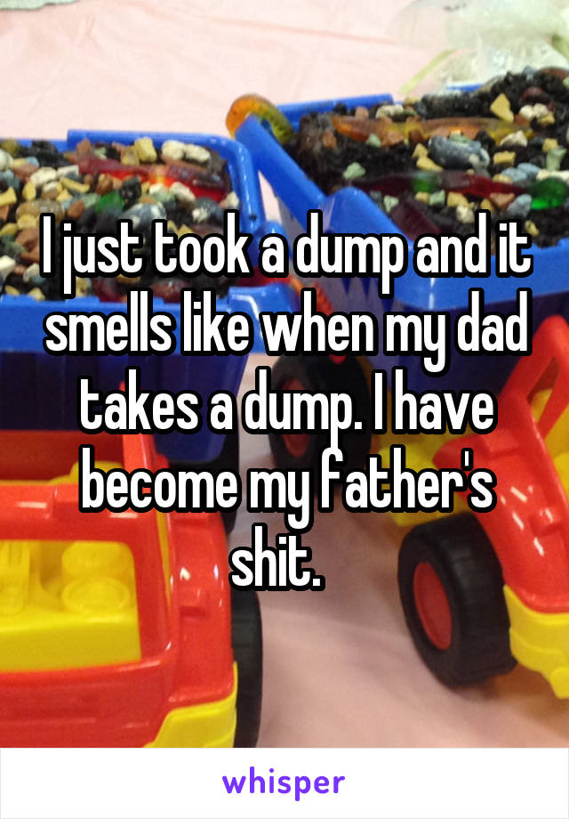 I just took a dump and it smells like when my dad takes a dump. I have become my father's shit.  