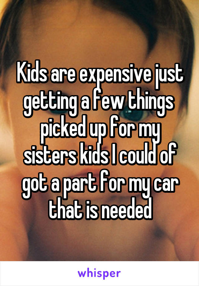 Kids are expensive just getting a few things  picked up for my sisters kids I could of got a part for my car that is needed