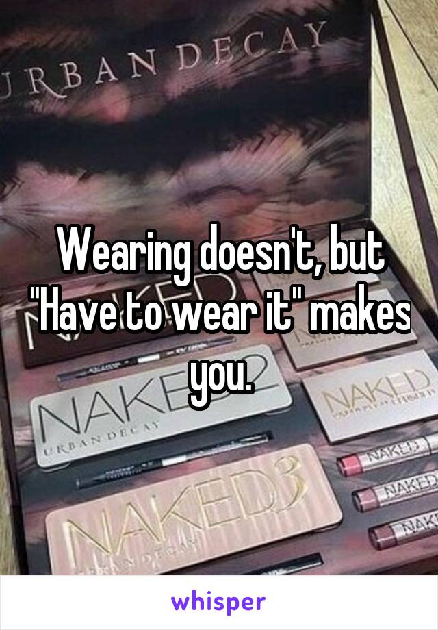 Wearing doesn't, but "Have to wear it" makes you.