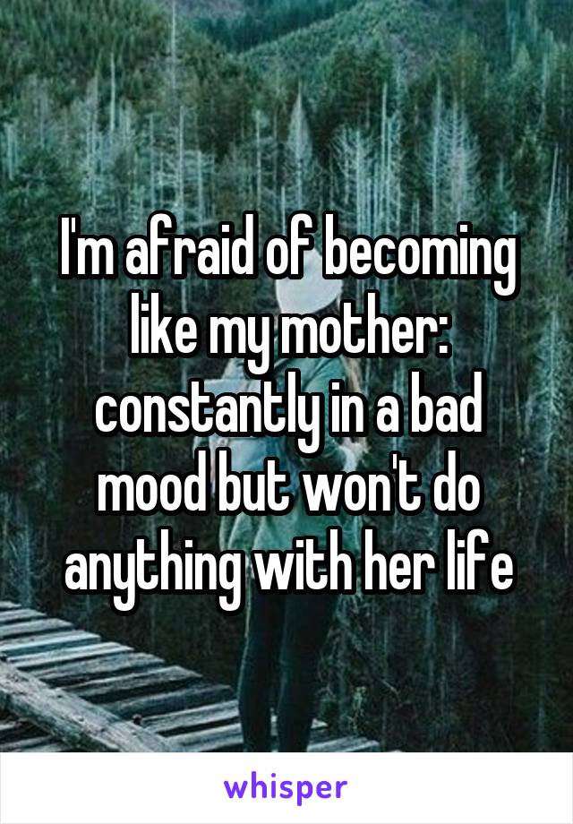 I'm afraid of becoming like my mother: constantly in a bad mood but won't do anything with her life