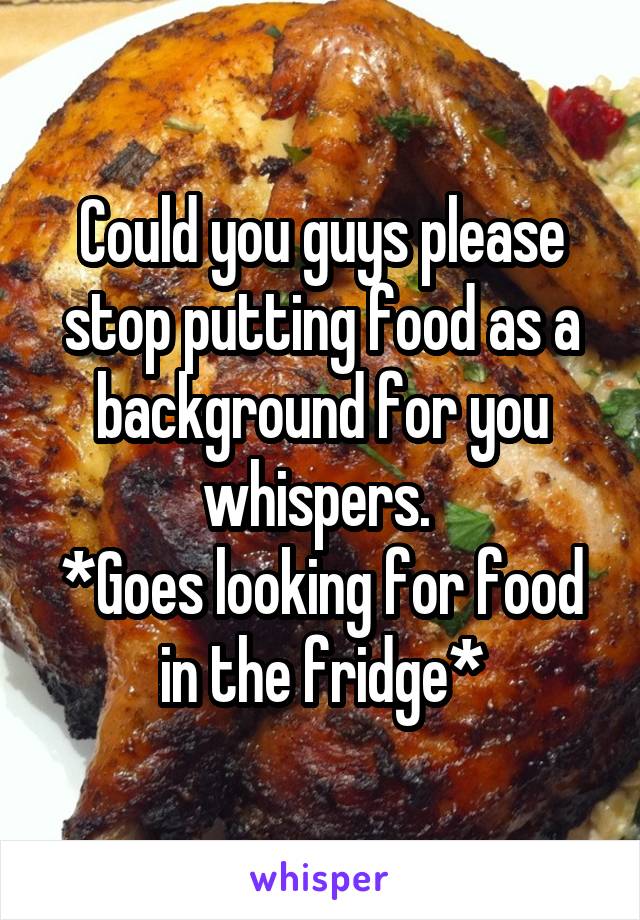 Could you guys please stop putting food as a background for you whispers. 
*Goes looking for food in the fridge*