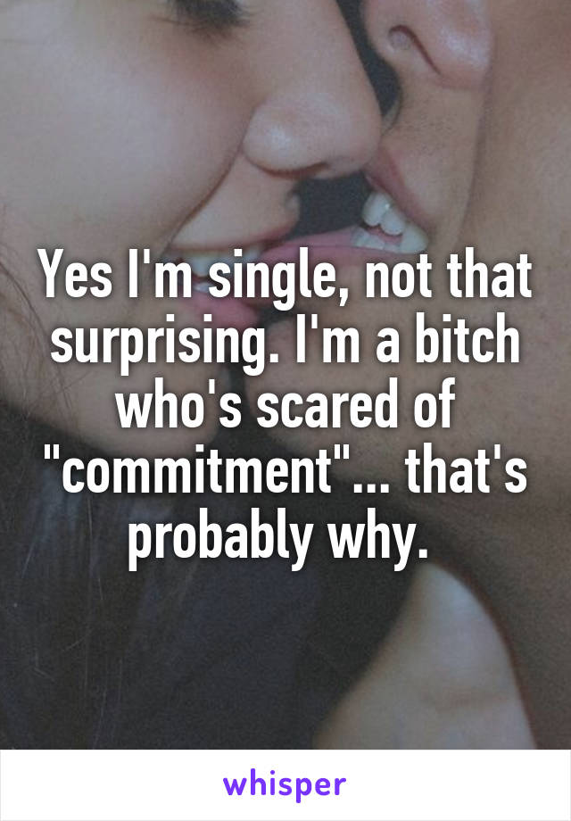 Yes I'm single, not that surprising. I'm a bitch who's scared of "commitment"... that's probably why. 