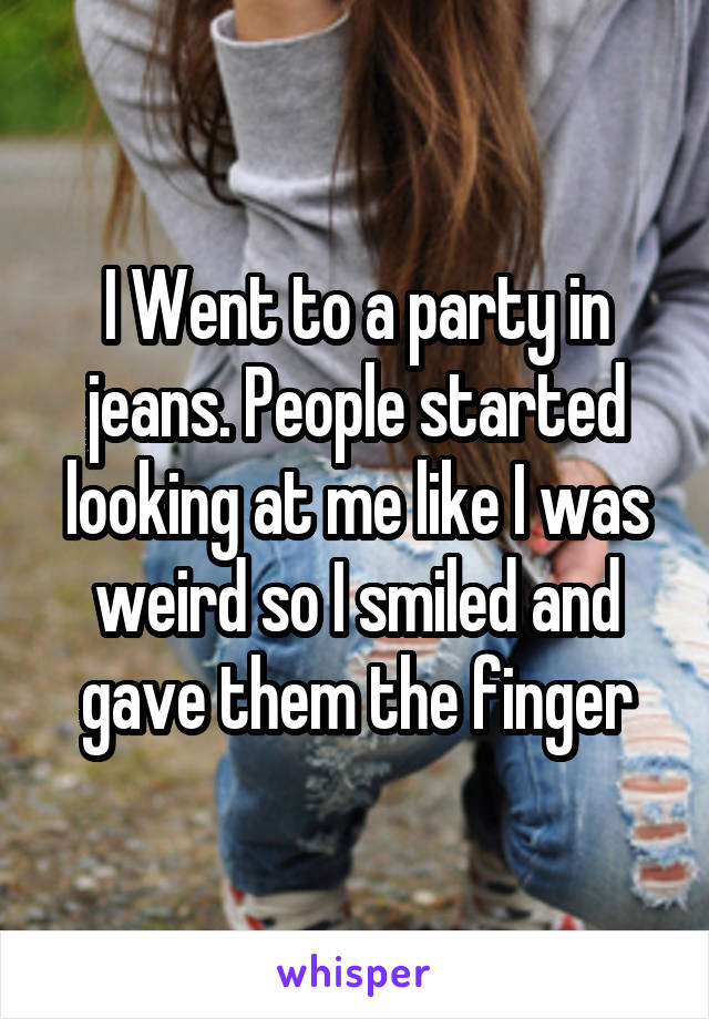 I Went to a party in jeans. People started looking at me like I was weird so I smiled and gave them the finger