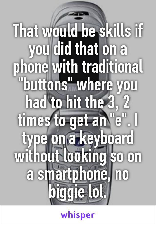 That would be skills if you did that on a phone with traditional "buttons" where you had to hit the 3, 2 times to get an "e". I type on a keyboard without looking so on a smartphone, no biggie lol.