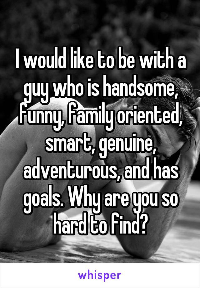 I would like to be with a guy who is handsome, funny, family oriented, smart, genuine, adventurous, and has goals. Why are you so hard to find?